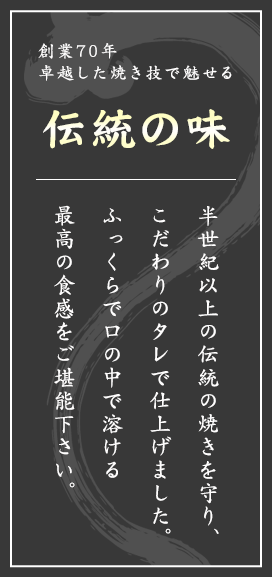 創業70年卓越した焼き技で魅せる伝統の味 半世紀以上の伝統の焼きを守り、こだわりのタレで仕上げました。ふっくらで口の中で溶ける最高の食感をご堪能下さい。